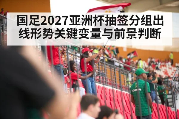 国足2027亚洲杯抽签分组出线形势关键变量与前景判断