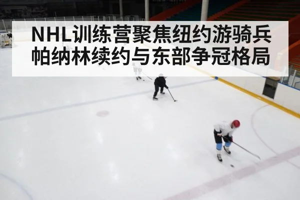 NHL训练营聚焦纽约游骑兵帕纳林续约与东部争冠格局