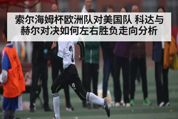 索尔海姆杯欧洲队对美国队 科达与赫尔对决如何左右胜负走向分析