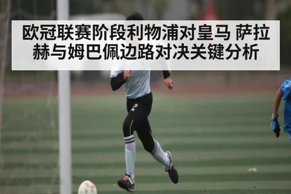 欧冠联赛阶段利物浦对皇马 萨拉赫与姆巴佩边路对决关键分析